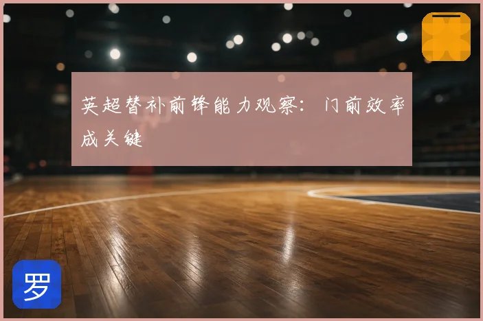 英超替补前锋能力观察:门前效率成关键